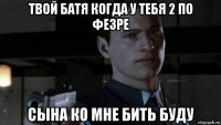 твой батя когда у тебя 2 по фезре сына ко мне бить буду
