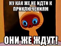 ну как же не идти к приключениям они же ждут!