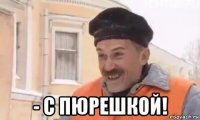  - с пюрешкой!