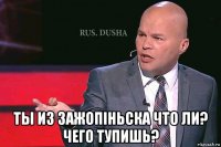  ты из зажопiньска что ли? чего тупишь?
