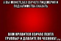 а вы можете,без ебучего лицемерия и подхалимства сказать вам нравится сейчас лента группы? и давайте по чесноку!