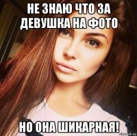 не знаю что за девушка на фото но она шикарная!