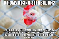а кому возил зёрнышки? я не знаю. на базаре побазарили и потом по базарной цене сбазарились и я потом, таким образом, ввиду всего вышеперечисленного и ранее обозначенного...вот так, начальник....