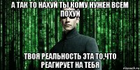 а так то нахуй ты кому нужен всем похуй твоя реальность эта то,что реагирует на тебя