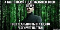 а так то нахуй ты кому нужен, всем похуй твоя реальность эта то,что реагирует на тебя