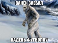 ванёк заебал надень футболку