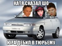 катя сказал шо юра дебил в тюрьему