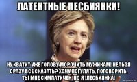 латентные лесбиянки! ну хватит уже голову морочить мужикам! нельзя сразу все сказать? хочу погулять, поговорить, ты мне симпатичен, но я !лесбиянка!