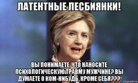 латентные лесбиянки! вы понимаете, что наносите психологическую травму мужчине? вы думаете о ком-нибудь, кроме себя???