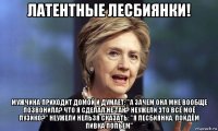 латентные лесбиянки! мужчина приходит домой и думает: "а зачем она мне вообще позвонила? что я сделал не так? неужели это всё моё пузико?" неужели нельзя сказать: "я лесбиянка. пойдём пивка попьем"