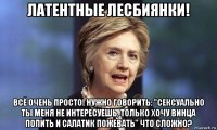 латентные лесбиянки! всё очень просто! нужно говорить: "сексуально ты меня не интересуешь, только хочу винца попить и салатик пожевать" что сложно?