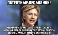 латентные лесбиянки! неужели вы думаете, что если вы скажете мужчине правду, он с вами погулять не пойдёт? какие вы глупые, латентные лесбиянки!