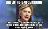 латентные лесбиянки! если сразу сказать мужчине правду, то можно не только пивка попить, но и на рыбалку сходить!