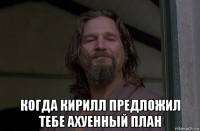  когда кирилл предложил тебе ахуенный план