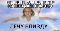 когда вы потрахались,а на утро она пишет: у меня есть дилдо 