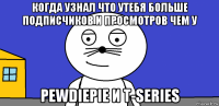 когда узнал что утебя больше подписчиков и просмотров чем у pewdiepie и t-series