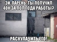 эй, парень. ты получил 40к за пол года работы? раскулачить его!