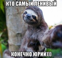 кто самый ленивый конечно юрий)))
