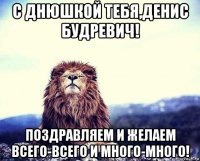 с днюшкой тебя,денис будревич! поздравляем и желаем всего-всего и много-много!