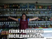  гуляй,рванина ! на последний рубль...