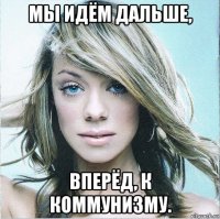 мы идём дальше, вперёд, к коммунизму.