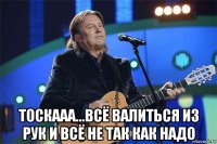  тоскааа...всё валиться из рук и всё не так как надо