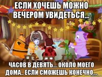 если хочешь можно вечером увидеться... часов в девять... около моего дома.. если сможешь конечно...