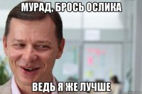 мурад, брось ослика ведь я же лучше