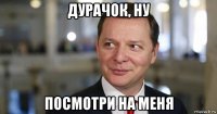 дурачок, ну посмотри на меня
