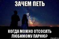 зачем петь когда можно отсосать любимому парню?