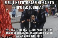я ещё не готова! я не за это протестовала! ну... за это, не за это... вы работаете на заморского дьявола, а людям нужен запах мяса жареного