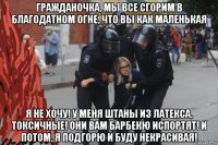 гражданочка, мы все сгорим в благодатном огне, что вы как маленькая я не хочу! у меня штаны из латекса, токсичные! они вам барбекю испортят! и потом, я подгорю и буду некрасивая!
