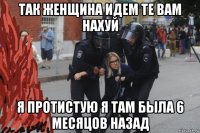так женщина идем те вам нахуй я протистую я там была 6 месяцов назад