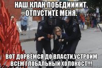 наш клан победиииит, отпустите меня. вот дорвёмся до власти,устроим всем глобальный холокост!!!