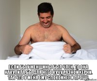  если бы у женщины был член, то она накупила бы для него кучу разной херни. так что у меня ему спокойнее и проще.