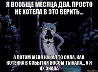 я вообще месяца два, просто не хотела в это верить... а потом меня какая то сила, как котёнка в события носом тыкала... а я их знала