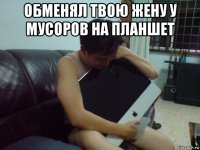 обменял твою жену у мусоров на планшет 