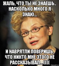 жаль, что ты не знаешь.. насколько много я знаю... и наврятли поверишь, что никто мне этого не рассказывал... ((((