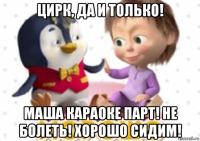 цирк, да и только! маша караоке парт! не болеть! хорошо сидим!