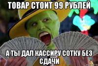 товар стоит 99 рублей а ты дал кассиру сотку без сдачи