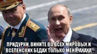  придурки, вините во всех мировых и вселенских бедах только меня, ахаха