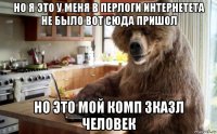 но я это у меня в перлоги интернетета не было вот сюда пришол но это мой комп зказл человек