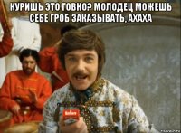 куришь это говно? молодец можешь себе гроб заказывать, ахаха 