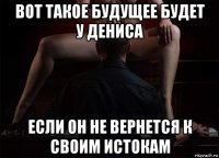 вот такое будущее будет у дениса если он не вернется к своим истокам