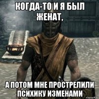 когда-то и я был женат, а потом мне прострелили психику изменами