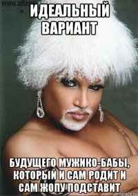 идеальный вариант будущего мужико-бабы, который и сам родит и сам жопу подставит