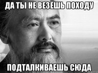 да ты не везёшь походу подталкиваешь сюда