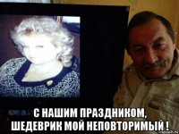  с нашим праздником, шедеврик мой неповторимый !