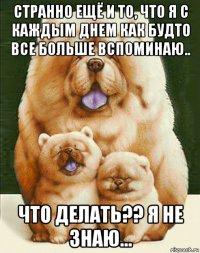 странно ещё и то, что я с каждым днем как будто все больше вспоминаю.. что делать?? я не знаю...