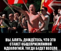  вы, блять, дождётесь, что это станет общеприемлимой идеологией. тогда будет весело